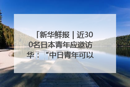 新华鲜报｜近300名日本青年应邀访华：“中日青年可以创造更好的未来”