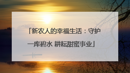 新农人的幸福生活：守护一库碧水 耕耘甜蜜事业