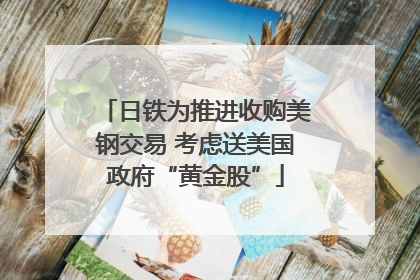 日铁为推进收购美钢交易 考虑送美国政府“黄金股”