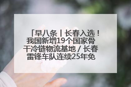 早八条丨长春入选！我国新增19个国家骨干冷链物流基地／长春雷锋车队连续25年免费接送考生