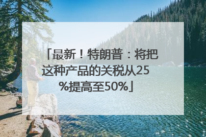 最新！特朗普：将把这种产品的关税从25%提高至50%