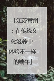 江苏常州：在传统文化滋养中 体验不一样的端午