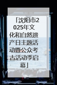 沈阳市2025年文化和自然遗产日主题活动暨公众考古活动季启幕