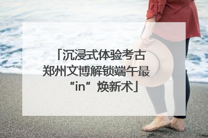 沉浸式体验考古 郑州文博解锁端午最“in”焕新术