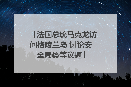 法国总统马克龙访问格陵兰岛 讨论安全局势等议题
