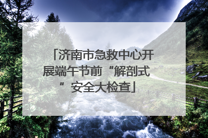 济南市急救中心开展端午节前“解剖式”安全大检查