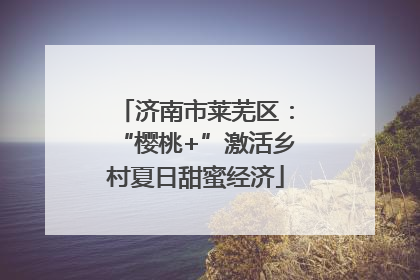 济南市莱芜区：“樱桃+”激活乡村夏日甜蜜经济
