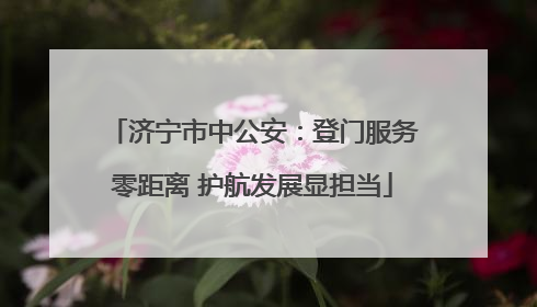 济宁市中公安：登门服务零距离 护航发展显担当