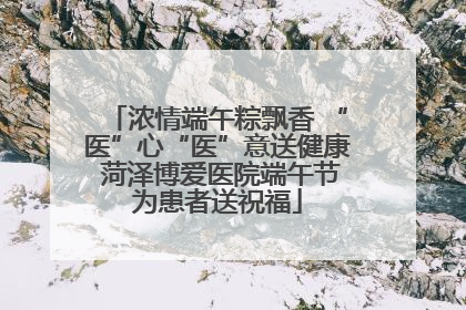 浓情端午粽飘香 “医”心“医”意送健康 菏泽博爱医院端午节为患者送祝福