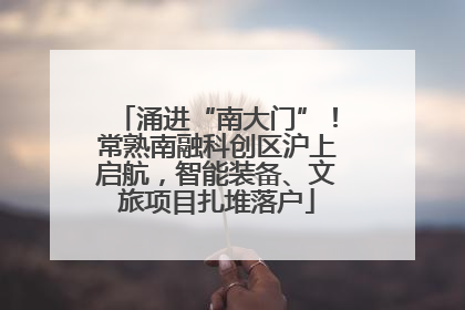 涌进“南大门”！常熟南融科创区沪上启航，智能装备、文旅项目扎堆落户