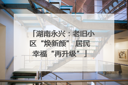 湖南永兴：老旧小区“焕新颜” 居民幸福“再升级”