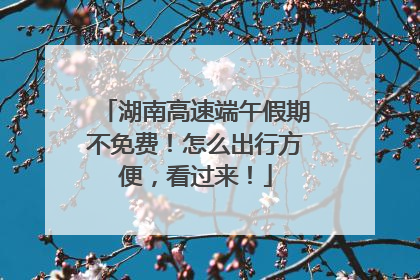 湖南高速端午假期不免费！怎么出行方便，看过来！
