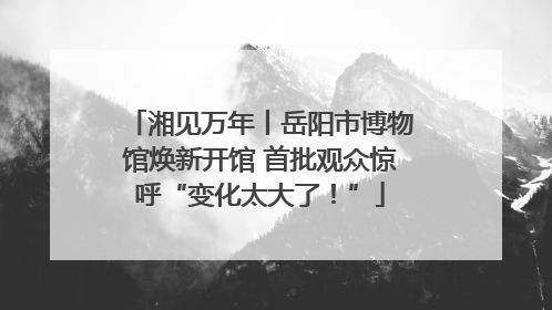 湘见万年丨岳阳市博物馆焕新开馆 首批观众惊呼“变化太大了！”