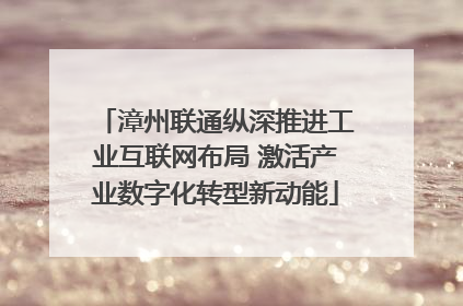 漳州联通纵深推进工业互联网布局 激活产业数字化转型新动能