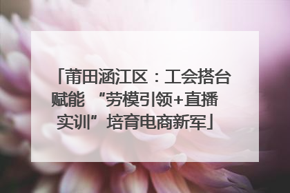 莆田涵江区：工会搭台赋能 “劳模引领+直播实训”培育电商新军