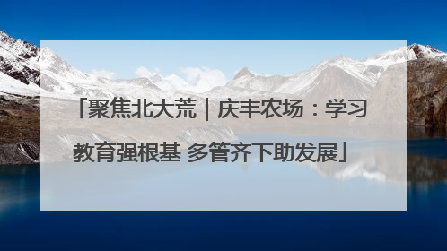 聚焦北大荒｜庆丰农场：学习教育强根基 多管齐下助发展