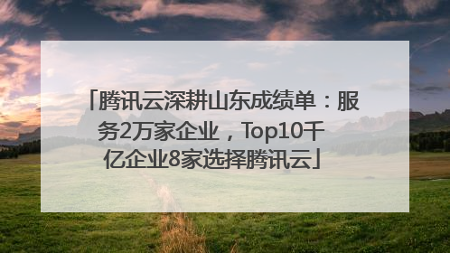腾讯云深耕山东成绩单：服务2万家企业，Top10千亿企业8家选择腾讯云