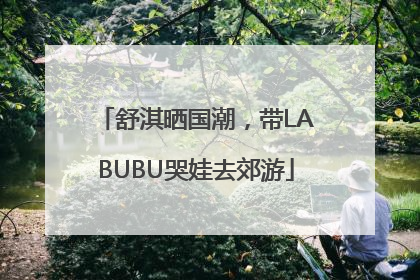 舒淇晒国潮，带LABUBU哭娃去郊游