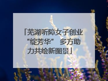 芜湖听障女子创业“绽芳华” 多方助力共绘新图景
