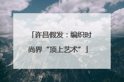 许昌假发：编织时尚界“顶上艺术”