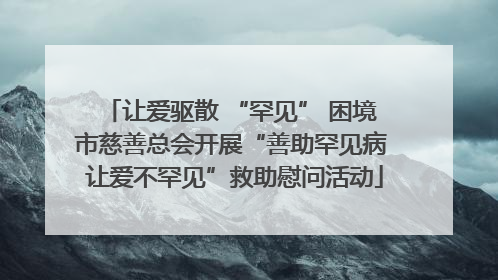 让爱驱散 “罕见” 困境 市慈善总会开展“善助罕见病 让爱不罕见”救助慰问活动