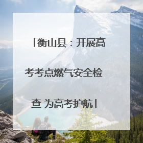 衡山县：开展高考考点燃气安全检查 为高考护航