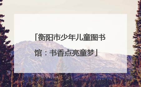 衡阳市少年儿童图书馆：书香点亮童梦