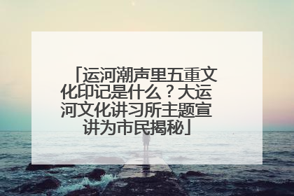 运河潮声里五重文化印记是什么？大运河文化讲习所主题宣讲为市民揭秘