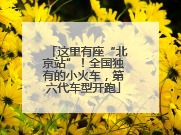这里有座“北京站”！全国独有的小火车，第六代车型开跑