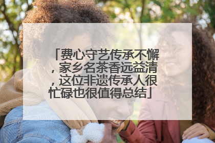费心守艺传承不懈，家乡名茶香远益清，这位非遗传承人很忙碌也很值得总结