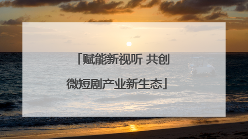 赋能新视听 共创微短剧产业新生态