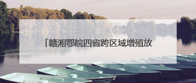 赣湘鄂皖四省跨区域增殖放流 向长江投放鱼苗5万尾