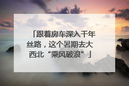 跟着房车深入千年丝路，这个暑期去大西北“乘风破浪”