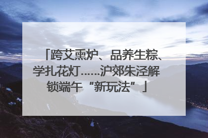 跨艾熏炉、品养生粽、学扎花灯……沪郊朱泾解锁端午“新玩法”