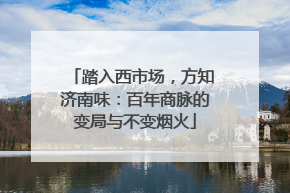 踏入西市场，方知济南味：百年商脉的变局与不变烟火