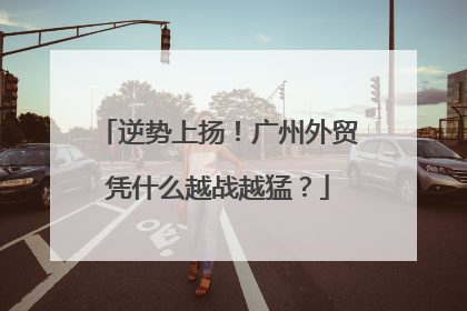 逆势上扬！广州外贸凭什么越战越猛？