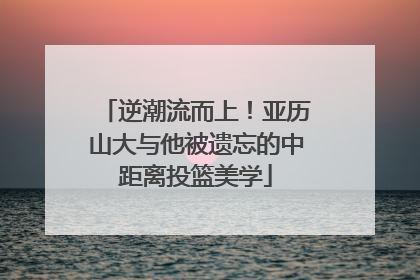 逆潮流而上！亚历山大与他被遗忘的中距离投篮美学