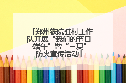 郑州铁院驻村工作队开展“我们的节日·端午”暨“三夏”防火宣传活动