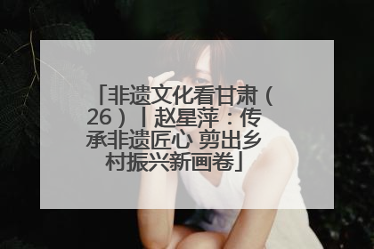 非遗文化看甘肃（26）丨赵星萍：传承非遗匠心 剪出乡村振兴新画卷