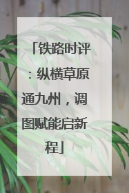 铁路时评：纵横草原通九州，调图赋能启新程