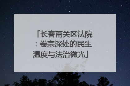 长春南关区法院：卷宗深处的民生温度与法治微光