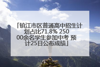镇江市区普通高中招生计划占比71.8% 25000余名学生参加中考 预计25日公布成绩