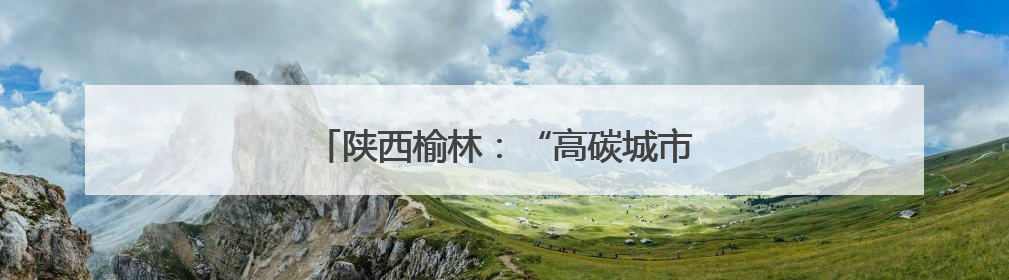 陕西榆林：“高碳城市”开启低碳发展新篇章