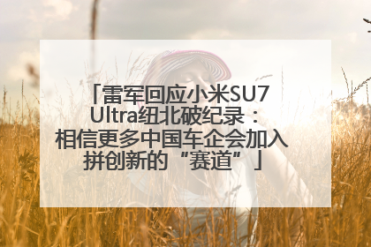 雷军回应小米SU7 Ultra纽北破纪录：相信更多中国车企会加入拼创新的“赛道”