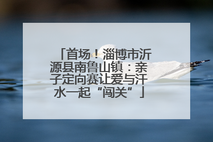 首场！淄博市沂源县南鲁山镇：亲子定向赛让爱与汗水一起“闯关”