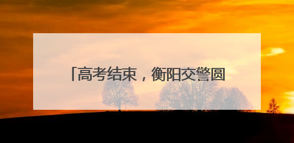 高考结束，衡阳交警圆满交出“陪考答卷”