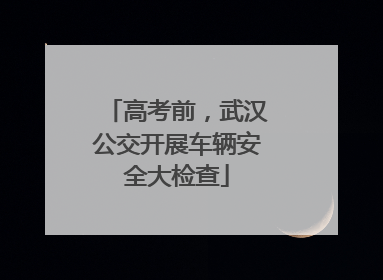 高考前，武汉公交开展车辆安全大检查