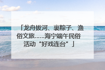 龙舟拔河、裹粽子、渔俗文旅……海宁端午民俗活动“好戏连台”