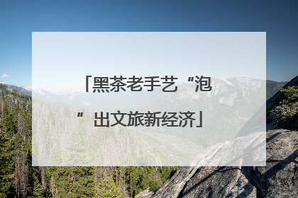 黑茶老手艺“泡”出文旅新经济