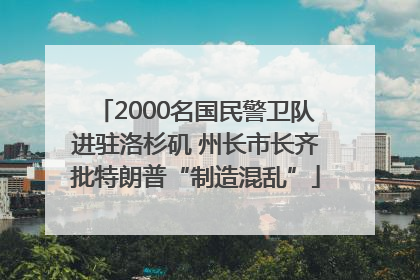 2000名国民警卫队进驻洛杉矶 州长市长齐批特朗普“制造混乱”